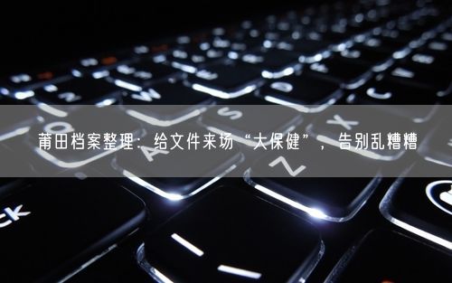 莆田档案整理：给文件来场“大保健”，告别乱糟糟