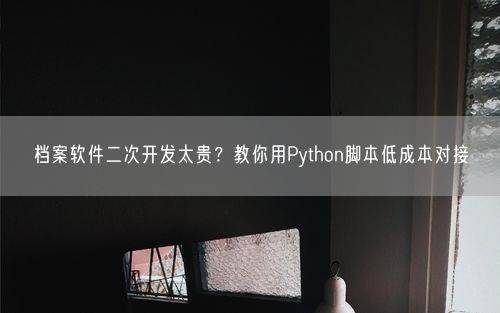 档案软件二次开发太贵？教你用Python脚本低成本对接