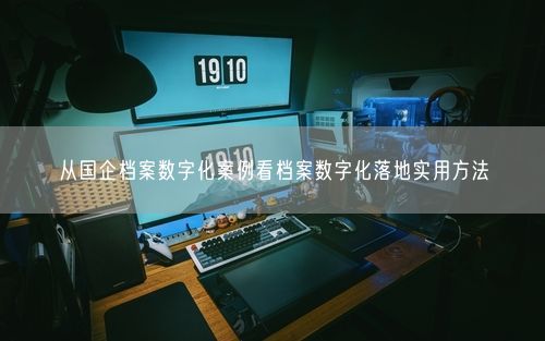 从国企档案数字化案例看档案数字化落地实用方法