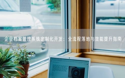 企业档案管理系统定制化开发：全流程落地与效能提升指南