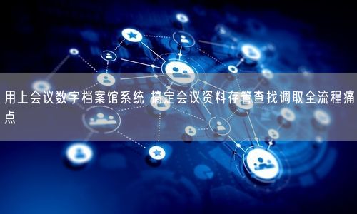 用上会议数字档案馆系统 搞定会议资料存管查找调取全流程痛点
