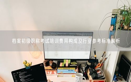 档案初级职称考试培训费用构成及行业参考标准解析