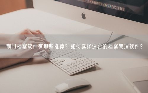 荆门档案软件有哪些推荐？如何选择适合的档案管理软件？