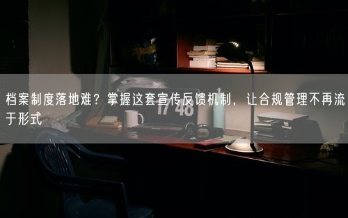 档案制度落地难？掌握这套宣传反馈机制，让合规管理不再流于形式