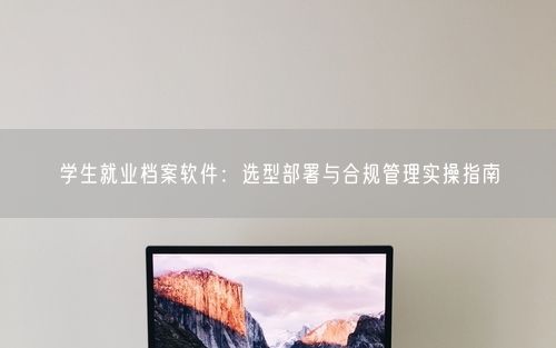 学生就业档案软件：选型部署与合规管理实操指南