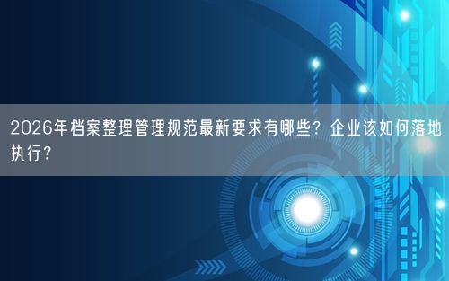 2026年档案整理管理规范最新要求有哪些？企业该如何落地执行？