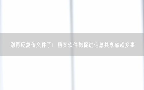 别再反复传文件了！档案软件能促进信息共享省超多事