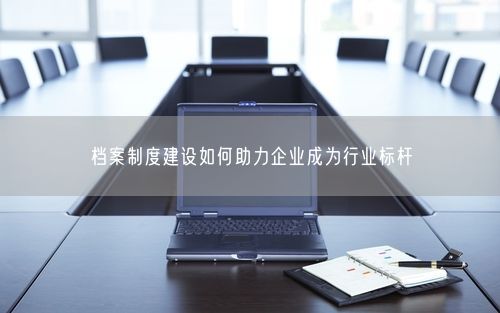 档案制度建设如何助力企业成为行业标杆