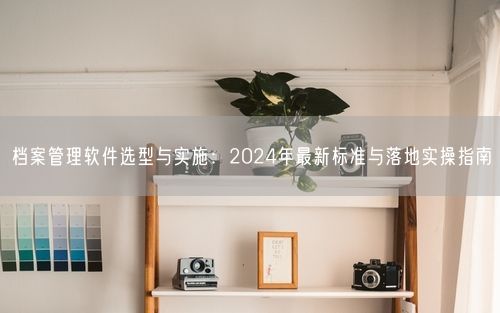 档案管理软件选型与实施：2024年最新标准与落地实操指南