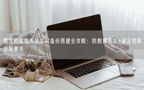 数字档案馆系统实时备份搭建全攻略：防数据丢失+满足档案合规要求