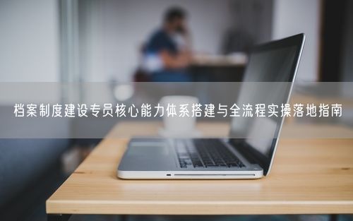 档案制度建设专员核心能力体系搭建与全流程实操落地指南