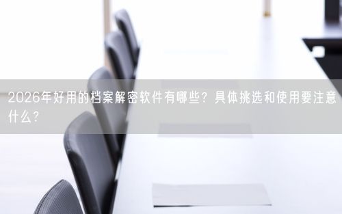 2026年好用的档案解密软件有哪些？具体挑选和使用要注意什么？