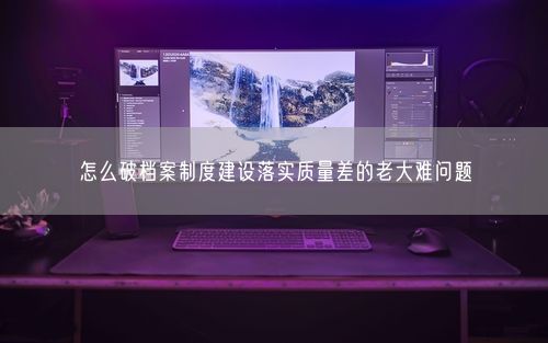 怎么破档案制度建设落实质量差的老大难问题