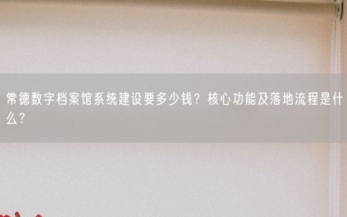 常德数字档案馆系统建设要多少钱？核心功能及落地流程是什么？