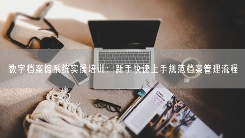 数字档案馆系统实操培训：新手快速上手规范档案管理流程