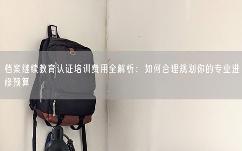 档案继续教育认证培训费用全解析:如何合理规划你的专业进修预算