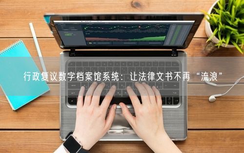 行政复议数字档案馆系统：让法律文书不再“流浪”