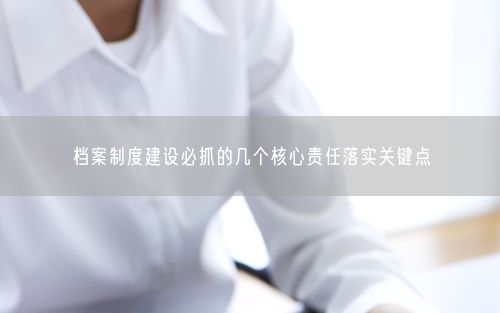 档案制度建设必抓的几个核心责任落实关键点