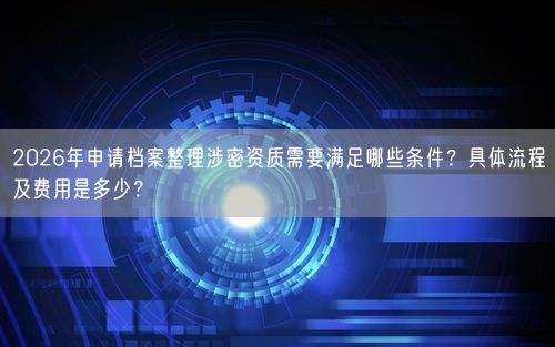 2026年申请档案整理涉密资质需要满足哪些条件？具体流程及费用是多少？