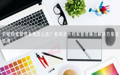 护照档案管理系统怎么选？机构涉外档案管理痛点解决方案全梳理