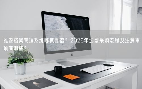 雅安档案管理系统哪家靠谱？2026年选型采购流程及注意事项有哪些？