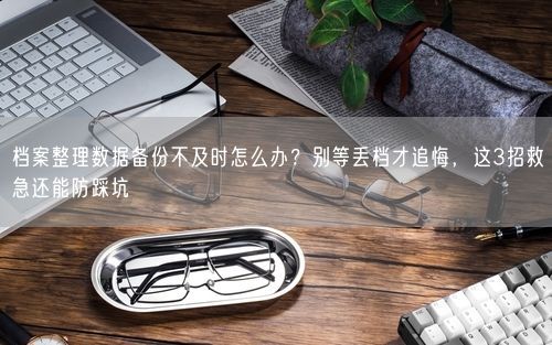档案整理数据备份不及时怎么办？别等丢档才追悔，这3招救急还能防踩坑