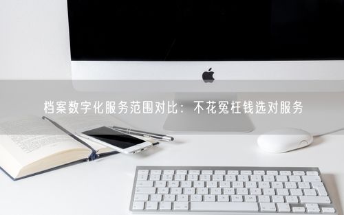 档案数字化服务范围对比：不花冤枉钱选对服务