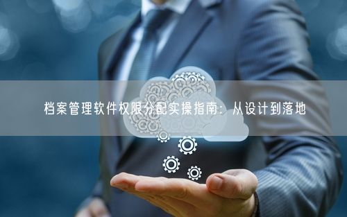 档案管理软件权限分配实操指南：从设计到落地