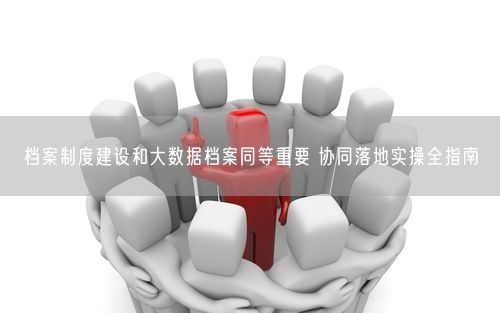 档案制度建设和大数据档案同等重要 协同落地实操全指南