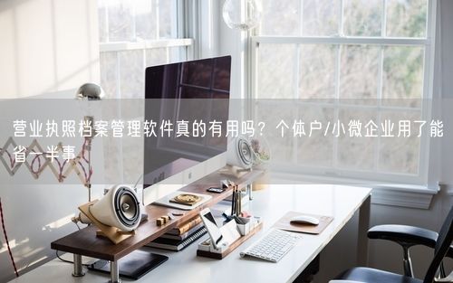 营业执照档案管理软件真的有用吗？个体户/小微企业用了能省一半事