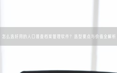怎么选好用的人口普查档案管理软件？选型要点与价值全解析