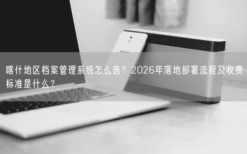 喀什地区档案管理系统怎么选？2026年落地部署流程及收费标准是什么？