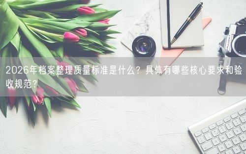 2026年档案整理质量标准是什么？具体有哪些核心要求和验收规范？
