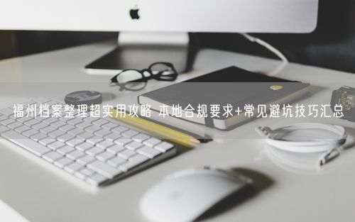 福州档案整理超实用攻略 本地合规要求+常见避坑技巧汇总