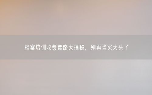 档案培训收费套路大揭秘，别再当冤大头了