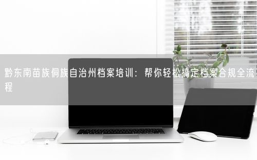 黔东南苗族侗族自治州档案培训：帮你轻松搞定档案合规全流程