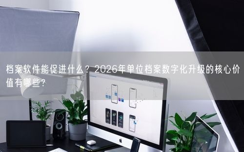 档案软件能促进什么？2026年单位档案数字化升级的核心价值有哪些？