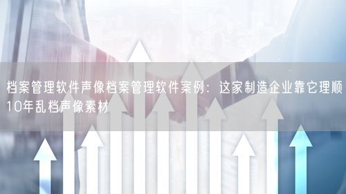 档案管理软件声像档案管理软件案例：这家制造企业靠它理顺10年乱档声像素材