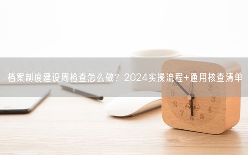 档案制度建设周检查怎么做？2024实操流程+通用核查清单
