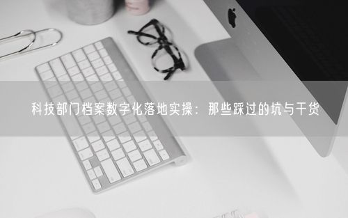 科技部门档案数字化落地实操：那些踩过的坑与干货
