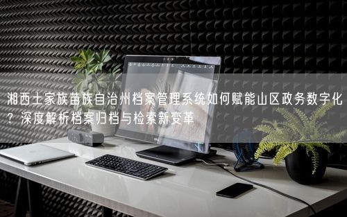 湘西土家族苗族自治州档案管理系统如何赋能山区政务数字化？深度解析档案归档与检索新变革
