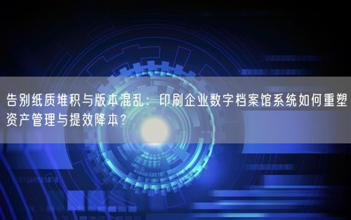 告别纸质堆积与版本混乱：印刷企业数字档案馆系统如何重塑资产管理与提效降本？
