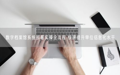数字档案馆系统部署实操全流程 快速提升单位信息化水平