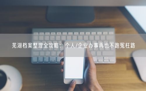 芜湖档案整理全攻略：个人/企业办事再也不跑冤枉路