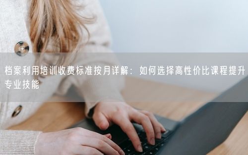 档案利用培训收费标准按月详解：如何选择高性价比课程提升专业技能