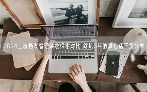 2024主流档案管理系统保密对比 踩坑3年的真心话干货分享