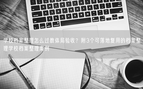 学校档案整理怎么过教体局验收？附3个可落地复用的档案整理学校档案整理案例