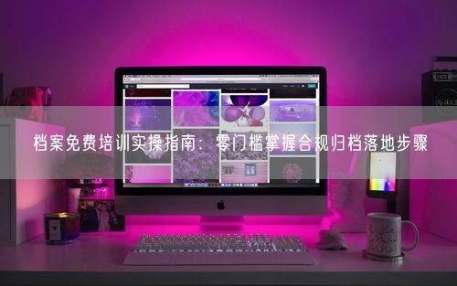 档案免费培训实操指南：零门槛掌握合规归档落地步骤