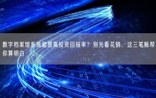 数字档案馆系统能提高投资回报率？别光看花销，这三笔账帮你算明白
