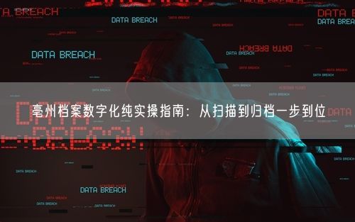 亳州档案数字化纯实操指南：从扫描到归档一步到位
